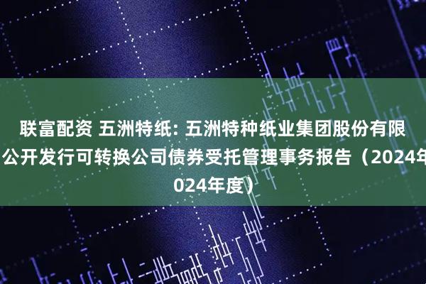 联富配资 五洲特纸: 五洲特种纸业集团股份有限公司公开发行可转换公司债券受托管理事务报告(2024年度)