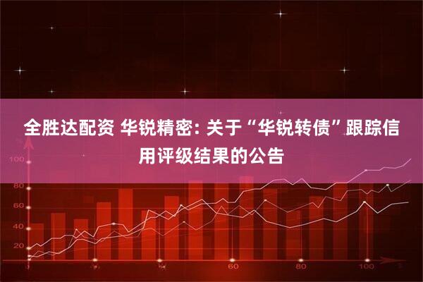全胜达配资 华锐精密: 关于“华锐转债”跟踪信用评级结果的公告