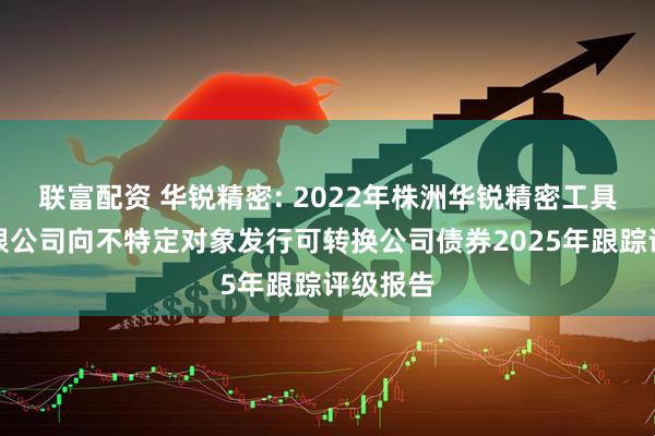 联富配资 华锐精密: 2022年株洲华锐精密工具股份有限公司向不特定对象发行可转换公司债券2025年跟踪评级报告