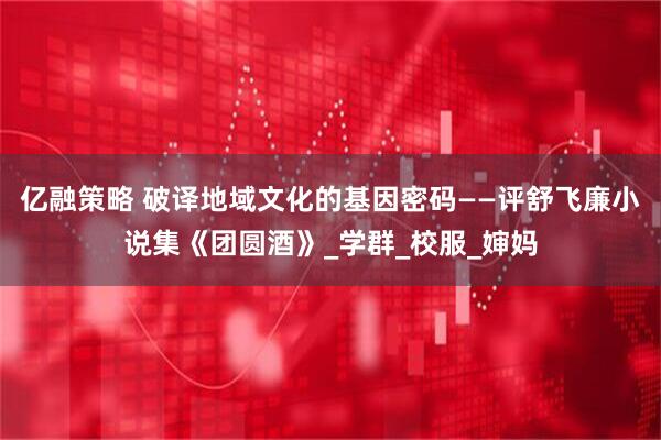 亿融策略 破译地域文化的基因密码——评舒飞廉小说集《团圆酒》_学群_校服_婶妈