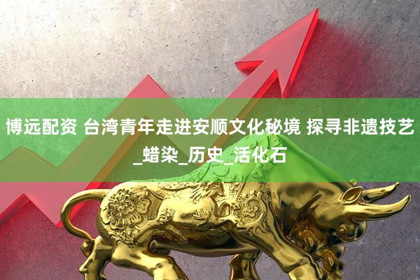 博远配资 台湾青年走进安顺文化秘境 探寻非遗技艺_蜡染_历史_活化石