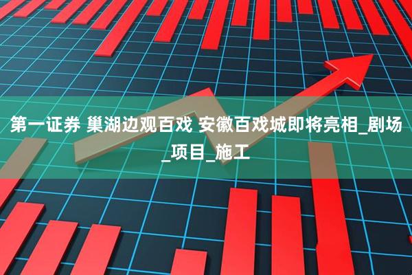 第一证券 巢湖边观百戏 安徽百戏城即将亮相_剧场_项目_施工