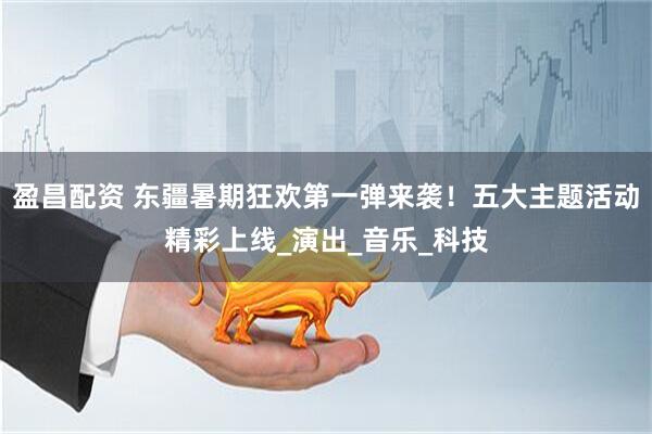 盈昌配资 东疆暑期狂欢第一弹来袭！五大主题活动精彩上线_演出_音乐_科技