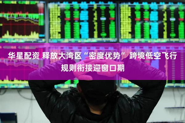 华星配资 释放大湾区“密度优势” 跨境低空飞行规则衔接迎窗口期