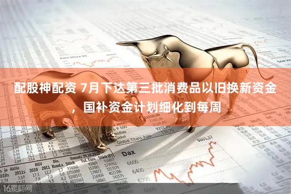 配股神配资 7月下达第三批消费品以旧换新资金，国补资金计划细化到每周