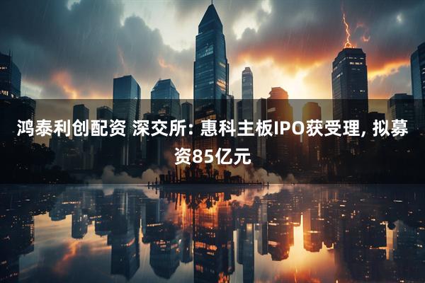 鸿泰利创配资 深交所: 惠科主板IPO获受理, 拟募资85亿元