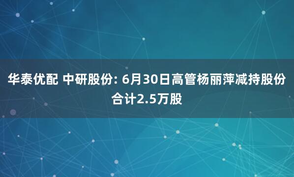 华泰优配 中研股份: 6月30日高管杨丽萍减持股份合计2.5万股