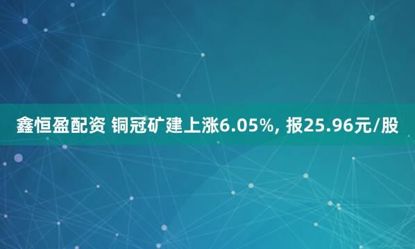 鑫恒盈配资 铜冠矿建上涨6.05%, 报25.96元/股
