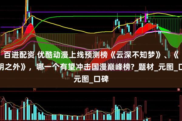 百进配资 优酷动漫上线预测榜《云深不知梦》、《光阴之外》，哪一个有望冲击国漫巅峰榜?_题材_元图_口碑