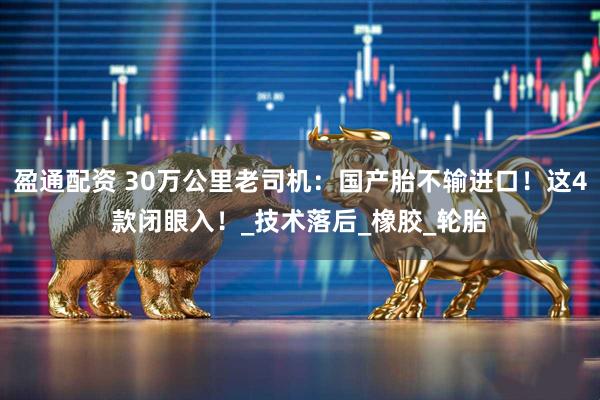 盈通配资 30万公里老司机：国产胎不输进口！这4款闭眼入！_技术落后_橡胶_轮胎