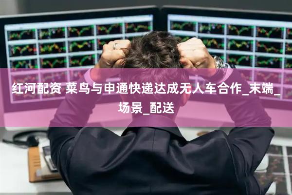 红河配资 菜鸟与申通快递达成无人车合作_末端_场景_配送
