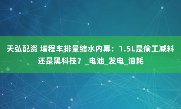 天弘配资 增程车排量缩水内幕：1.5L是偷工减料还是黑科技？_电池_发电_油耗