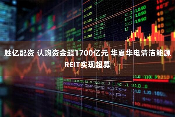 胜亿配资 认购资金超1700亿元 华夏华电清洁能源REIT实现超募