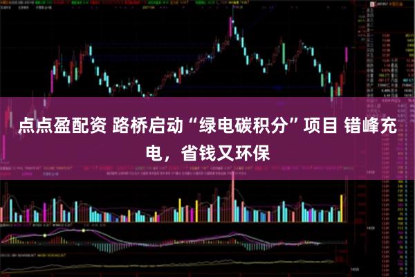 点点盈配资 路桥启动“绿电碳积分”项目 错峰充电，省钱又环保