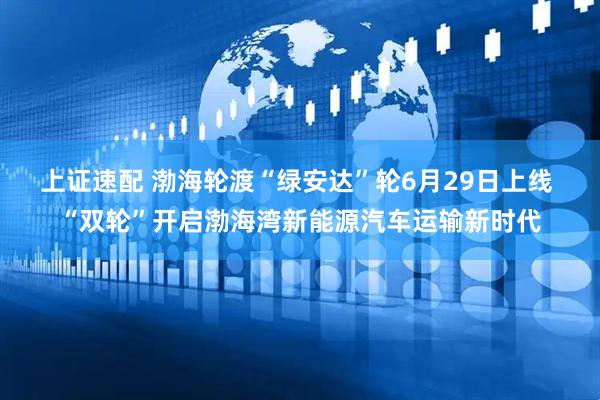 上证速配 渤海轮渡“绿安达”轮6月29日上线 “双轮”开启渤海湾新能源汽车运输新时代