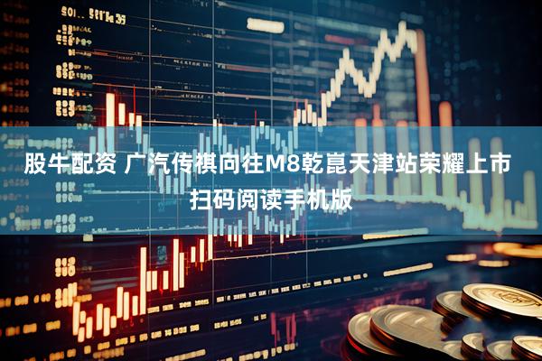 股牛配资 广汽传祺向往M8乾崑天津站荣耀上市 扫码阅读手机版