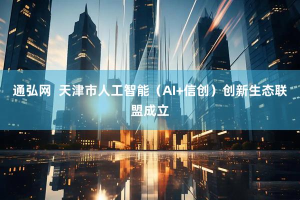 通弘网  天津市人工智能（AI+信创）创新生态联盟成立