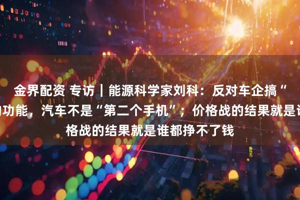 金界配资 专访｜能源科学家刘科：反对车企搞“花里胡哨”的功能，汽车不是“第二个手机”；价格战的结果就是谁都挣不了钱