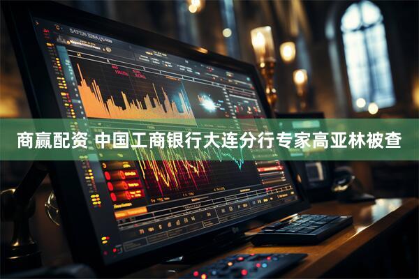 商赢配资 中国工商银行大连分行专家高亚林被查