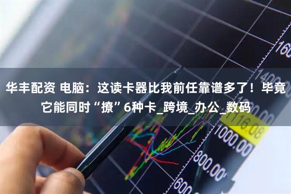 华丰配资 电脑：这读卡器比我前任靠谱多了！毕竟它能同时“撩”6种卡_跨境_办公_数码