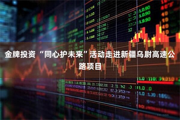 金牌投资 “同心护未来”活动走进新疆乌尉高速公路项目