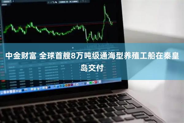 中金财富 全球首艘8万吨级通海型养殖工船在秦皇岛交付