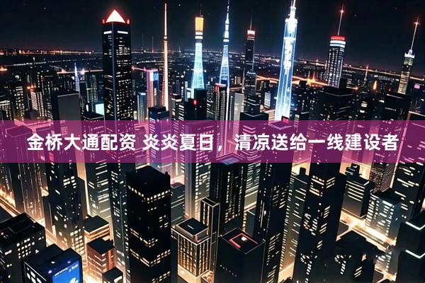 金桥大通配资 炎炎夏日，清凉送给一线建设者