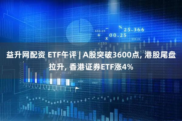益升网配资 ETF午评 | A股突破3600点, 港股尾盘拉升, 香港证券ETF涨4%