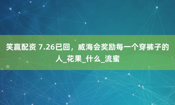 笑赢配资 7.26已回，威海会奖励每一个穿裤子的人_花果_什么_流蜜