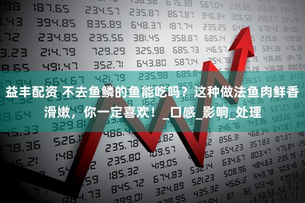 益丰配资 不去鱼鳞的鱼能吃吗？这种做法鱼肉鲜香滑嫩，你一定喜欢！_口感_影响_处理