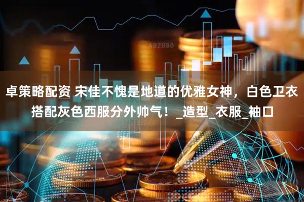 卓策略配资 宋佳不愧是地道的优雅女神，白色卫衣搭配灰色西服分外帅气！_造型_衣服_袖口