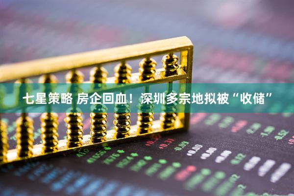 七星策略 房企回血！深圳多宗地拟被“收储”