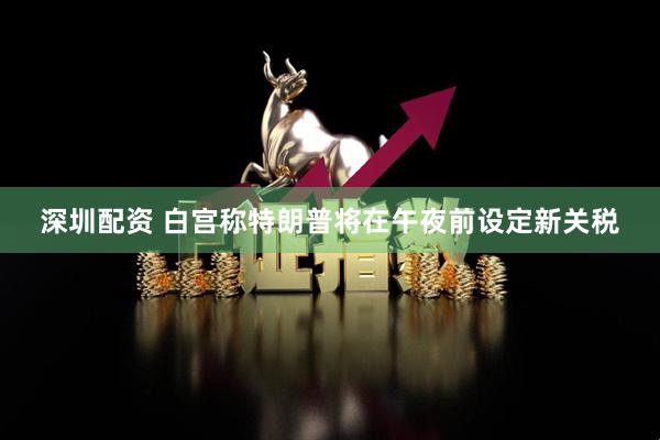 深圳配资 白宫称特朗普将在午夜前设定新关税
