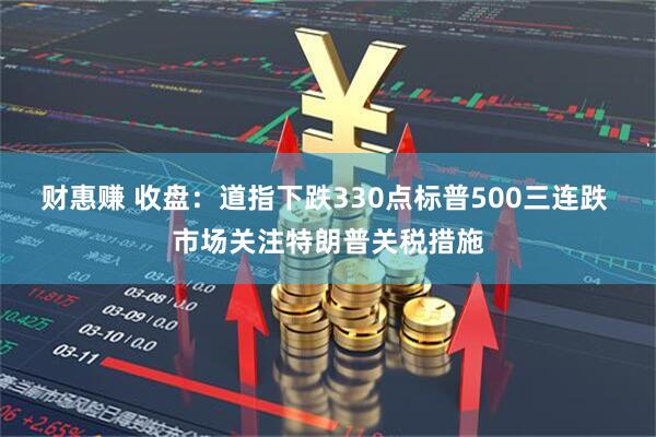 财惠赚 收盘：道指下跌330点标普500三连跌 市场关注特朗普关税措施