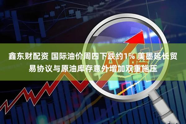 鑫东财配资 国际油价周四下跌约1% 美墨延长贸易协议与原油库存意外增加双重施压