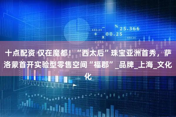 十点配资 仅在魔都！“西太后”珠宝亚洲首秀，萨洛蒙首开实验型零售空间“福郡”_品牌_上海_文化