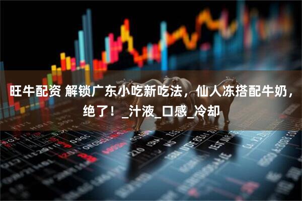 旺牛配资 解锁广东小吃新吃法，仙人冻搭配牛奶，绝了！_汁液_口感_冷却