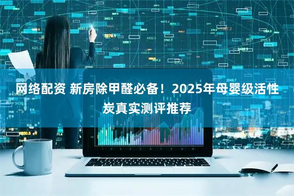 网络配资 新房除甲醛必备！2025年母婴级活性炭真实测评推荐