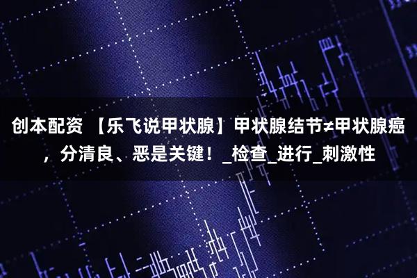 创本配资 【乐飞说甲状腺】甲状腺结节≠甲状腺癌，分清良、恶是关键！_检查_进行_刺激性