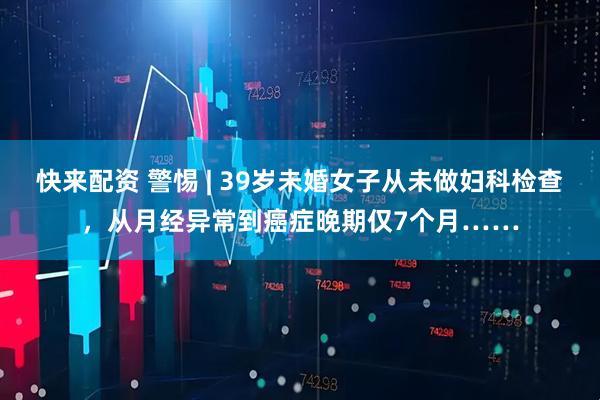 快来配资 警惕 | 39岁未婚女子从未做妇科检查，从月经异常到癌症晚期仅7个月……