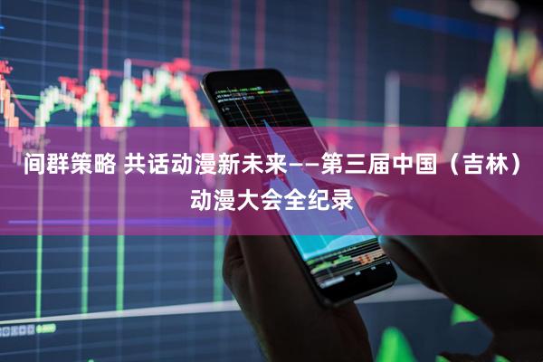 间群策略 共话动漫新未来——第三届中国（吉林）动漫大会全纪录