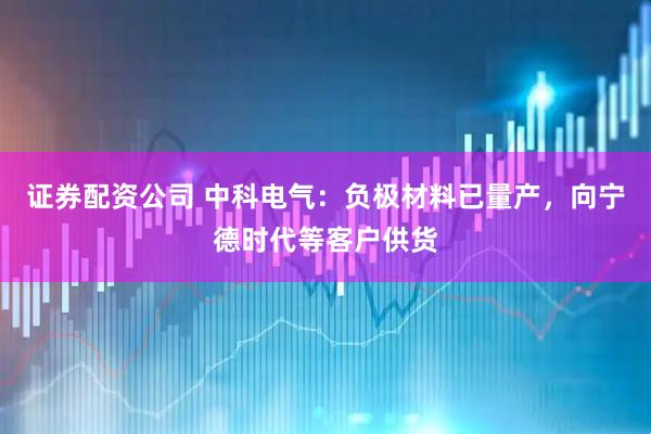 证券配资公司 中科电气：负极材料已量产，向宁德时代等客户供货
