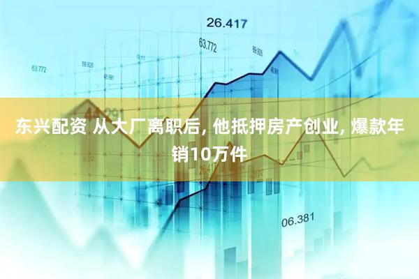 东兴配资 从大厂离职后, 他抵押房产创业, 爆款年销10万件