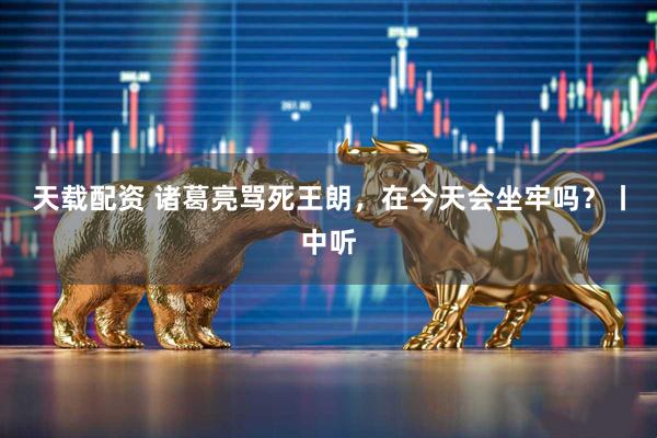 天载配资 诸葛亮骂死王朗，在今天会坐牢吗？丨中听