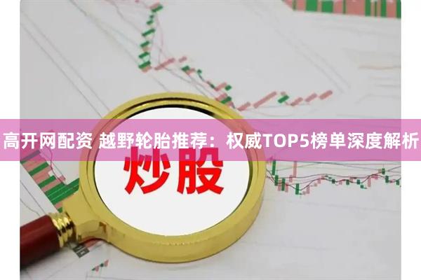 高开网配资 越野轮胎推荐：权威TOP5榜单深度解析