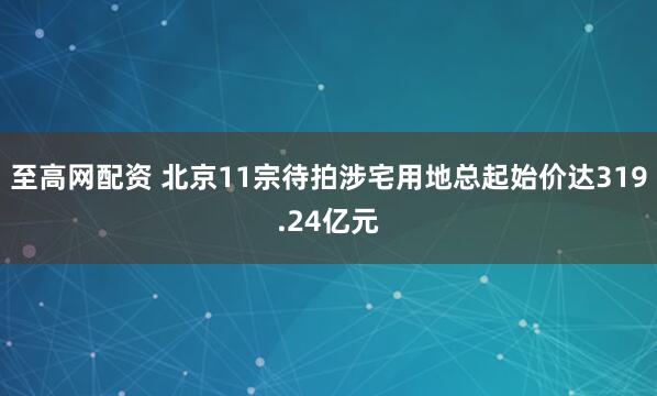 至高网配资 北京11宗待拍涉宅用地总起始价达319.24亿元