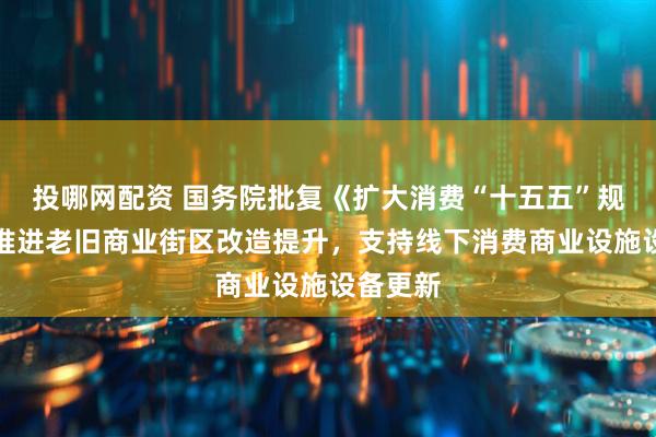 投哪网配资 国务院批复《扩大消费“十五五”规划》：推进老旧商业街区改造提升，支持线下消费商业设施设备更新